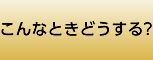こんなときどうする?
